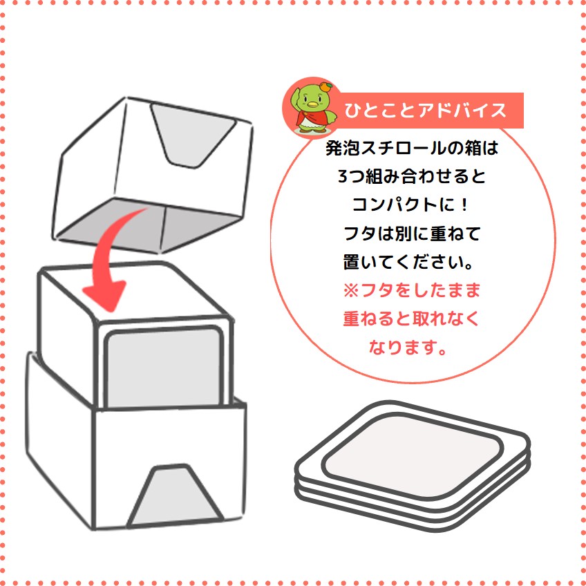 ひとことアドバイス 発泡スチロールの箱は3つ組み合わせるとコンパクトに！フタは別に重ねて置いてください。※フタをしたまま重ねると取れなくなります。